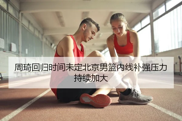 周琦回归时间未定北京男篮内线补强压力持续加大